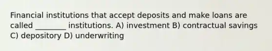 Financial institutions that accept deposits and make loans are called ________ institutions. A) investment B) contractual savings C) depository D) underwriting