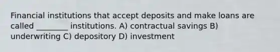 Financial institutions that accept deposits and make loans are called ________ institutions. A) contractual savings B) underwriting C) depository D) investment