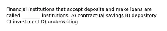 Financial institutions that accept deposits and make loans are called ________ institutions. A) contractual savings B) depository C) investment D) underwriting