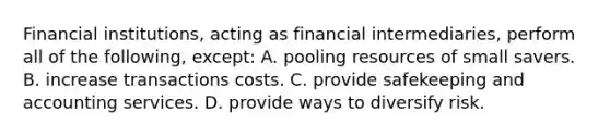 Financial institutions, acting as financial intermediaries, perform all of the following, except: A. pooling resources of small savers. B. increase transactions costs. C. provide safekeeping and accounting services. D. provide ways to diversify risk.