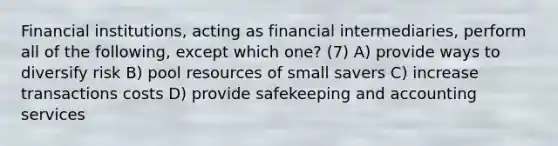 Financial institutions, acting as financial intermediaries, perform all of the following, except which one? (7) A) provide ways to diversify risk B) pool resources of small savers C) increase transactions costs D) provide safekeeping and accounting services