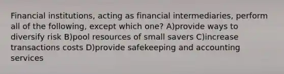 Financial institutions, acting as financial intermediaries, perform all of the following, except which one? A)provide ways to diversify risk B)pool resources of small savers C)increase transactions costs D)provide safekeeping and accounting services