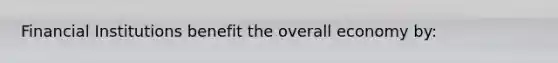 Financial Institutions benefit the overall economy by: