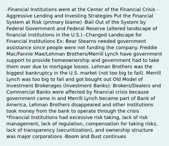 -Financial Institutions were at the Center of the Financial Crisis -Aggressive Lending and Investing Strategies Put the Financial System at Risk (primary blame) -Bail Out of the System by Federal Government and Federal Reserve (altered landscape of financial institutions in the U.S.) -Changed Landscape for Financial Institutions Ex: Bear Stearns needed government assistance since people were not funding the company. Freddie Mac/Fannie Mae/Lehman Brothers/Merrill Lynch have government support to provide homeownership and government had to take them over due to mortgage losses. Lehman Brothers was the biggest bankruptcy in the U.S. market (not too big to fail). Merrill Lynch was too big to fail and got bought out Old Model of Investment Brokerages (Investment Banks): Brokers/Dealers and Commercial Banks were affected by financial crisis because government came in and Merrill Lynch became part of Bank of America, Lehman Brothers disappeared and other institutions took money from the bank to operate through the crisis *Financial Institutions had excessive risk taking, lack of risk management, lack of regulation, compensation for taking risks, lack of transparency (securitization), and ownership structure was major corporations -Boom and Bust continues