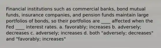 <a href='https://www.questionai.com/knowledge/kXvQQRKXQf-financial-institutions' class='anchor-knowledge'>financial institutions</a> such as commercial banks, bond <a href='https://www.questionai.com/knowledge/kUhGJOa460-mutual-funds' class='anchor-knowledge'>mutual funds</a>, insurance companies, and <a href='https://www.questionai.com/knowledge/kF9Jr9c7A4-pension-fund' class='anchor-knowledge'>pension fund</a>s maintain large portfolios of bonds, so their portfolios are ____ affected when the Fed ____ interest rates. a. favorably; increases b. adversely; decreases c. adversely; increases d. both "adversely; decreases" and "favorably; increases"