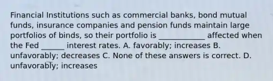 Financial Institutions such as commercial banks, bond mutual funds, insurance companies and pension funds maintain large portfolios of binds, so their portfolio is ____________ affected when the Fed ______ interest rates. A. favorably; increases B. unfavorably; decreases C. None of these answers is correct. D. unfavorably; increases