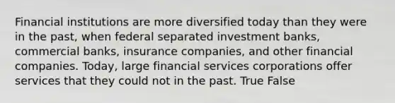 Financial institutions are more diversified today than they were in the past, when federal separated investment banks, commercial banks, insurance companies, and other financial companies. Today, large financial services corporations offer services that they could not in the past. True False