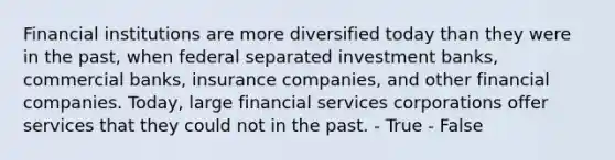 Financial institutions are more diversified today than they were in the past, when federal separated investment banks, commercial banks, insurance companies, and other financial companies. Today, large financial services corporations offer services that they could not in the past. - True - False