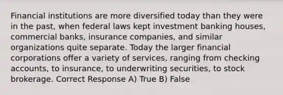 Financial institutions are more diversified today than they were in the past, when federal laws kept investment banking houses, commercial banks, insurance companies, and similar organizations quite separate. Today the larger financial corporations offer a variety of services, ranging from checking accounts, to insurance, to underwriting securities, to stock brokerage. Correct Response A) True B) False