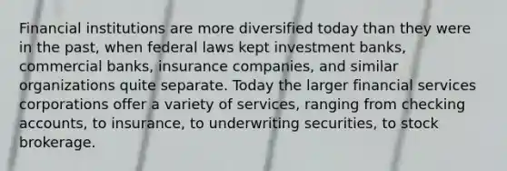 Financial institutions are more diversified today than they were in the past, when federal laws kept investment banks, commercial banks, insurance companies, and similar organizations quite separate. Today the larger financial services corporations offer a variety of services, ranging from checking accounts, to insurance, to underwriting securities, to stock brokerage.