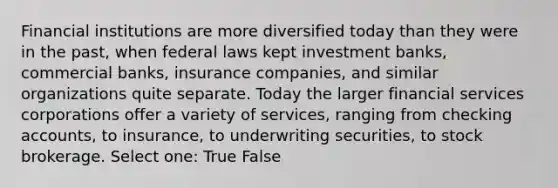 Financial institutions are more diversified today than they were in the past, when federal laws kept investment banks, commercial banks, insurance companies, and similar organizations quite separate. Today the larger financial services corporations offer a variety of services, ranging from checking accounts, to insurance, to underwriting securities, to stock brokerage. Select one: True False