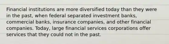 Financial institutions are more diversified today than they were in the past, when federal separated investment banks, commercial banks, insurance companies, and other financial companies. Today, large financial services corporations offer services that they could not in the past.