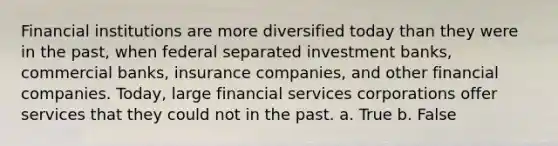 Financial institutions are more diversified today than they were in the past, when federal separated investment banks, commercial banks, insurance companies, and other financial companies. Today, large financial services corporations offer services that they could not in the past. a. True b. False