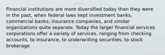 Financial institutions are more diversified today than they were in the past, when federal laws kept investment banks, commercial banks, insurance companies, and similar organizations quite separate. Today the larger financial services corporations offer a variety of services, ranging from checking accounts, to insurance, to underwriting securities, to stock brokerage