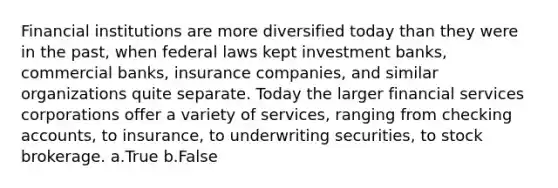 Financial institutions are more diversified today than they were in the past, when federal laws kept investment banks, commercial banks, insurance companies, and similar organizations quite separate. Today the larger financial services corporations offer a variety of services, ranging from checking accounts, to insurance, to underwriting securities, to stock brokerage. a.True b.False