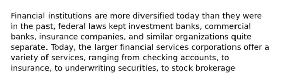 Financial institutions are more diversified today than they were in the past, federal laws kept investment banks, commercial banks, insurance companies, and similar organizations quite separate. Today, the larger financial services corporations offer a variety of services, ranging from checking accounts, to insurance, to underwriting securities, to stock brokerage