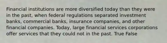 Financial institutions are more diversified today than they were in the past, when federal regulations separated investment banks, commercial banks, insurance companies, and other financial companies. Today, large financial services corporations offer services that they could not in the past. True False