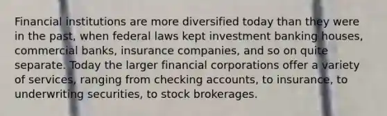 Financial institutions are more diversified today than they were in the past, when federal laws kept investment banking houses, commercial banks, insurance companies, and so on quite separate. Today the larger financial corporations offer a variety of services, ranging from checking accounts, to insurance, to underwriting securities, to stock brokerages.