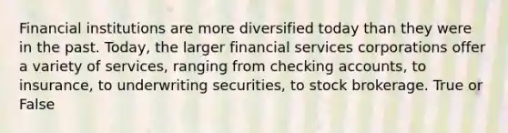 Financial institutions are more diversified today than they were in the past. Today, the larger financial services corporations offer a variety of services, ranging from checking accounts, to insurance, to underwriting securities, to stock brokerage. True or False