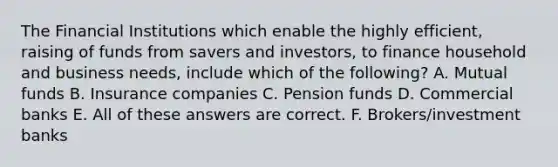 The Financial Institutions which enable the highly efficient, raising of funds from savers and investors, to finance household and business needs, include which of the following? A. Mutual funds B. Insurance companies C. Pension funds D. Commercial banks E. All of these answers are correct. F. Brokers/investment banks