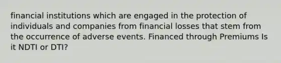 financial institutions which are engaged in the protection of individuals and companies from financial losses that stem from the occurrence of adverse events. Financed through Premiums Is it NDTI or DTI?