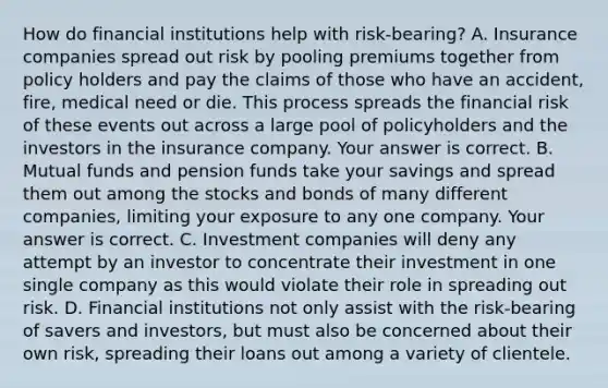 How do financial institutions help with risk-bearing? A. Insurance companies spread out risk by pooling premiums together from policy holders and pay the claims of those who have an​ accident, fire, medical need or die. This process spreads the financial risk of these events out across a large pool of policyholders and the investors in the insurance company. Your answer is correct. B. Mutual funds and pension funds take your savings and spread them out among the stocks and bonds of many different​ companies, limiting your exposure to any one company. Your answer is correct. C. Investment companies will deny any attempt by an investor to concentrate their investment in one single company as this would violate their role in spreading out risk. D. Financial institutions not only assist with the​ risk-bearing of savers and​ investors, but must also be concerned about their own​ risk, spreading their loans out among a variety of clientele.