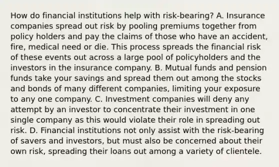 How do financial institutions help with​ risk-bearing? A. Insurance companies spread out risk by pooling premiums together from policy holders and pay the claims of those who have an​ accident, fire, medical need or die. This process spreads the financial risk of these events out across a large pool of policyholders and the investors in the insurance company. B. Mutual funds and pension funds take your savings and spread them out among the stocks and bonds of many different​ companies, limiting your exposure to any one company. C. Investment companies will deny any attempt by an investor to concentrate their investment in one single company as this would violate their role in spreading out risk. D. Financial institutions not only assist with the​ risk-bearing of savers and​ investors, but must also be concerned about their own​ risk, spreading their loans out among a variety of clientele.