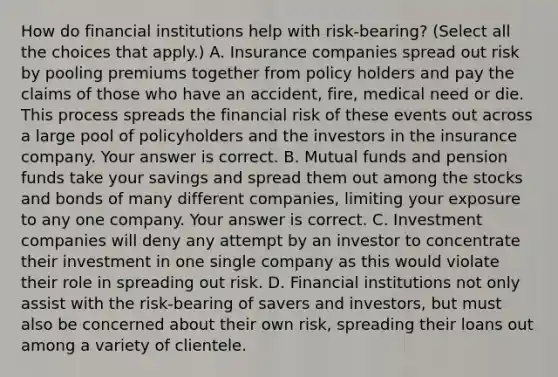 How do financial institutions help with​ risk-bearing? ​(Select all the choices that​ apply.) A. Insurance companies spread out risk by pooling premiums together from policy holders and pay the claims of those who have an​ accident, fire, medical need or die. This process spreads the financial risk of these events out across a large pool of policyholders and the investors in the insurance company. Your answer is correct. B. Mutual funds and pension funds take your savings and spread them out among the stocks and bonds of many different​ companies, limiting your exposure to any one company. Your answer is correct. C. Investment companies will deny any attempt by an investor to concentrate their investment in one single company as this would violate their role in spreading out risk. D. Financial institutions not only assist with the​ risk-bearing of savers and​ investors, but must also be concerned about their own​ risk, spreading their loans out among a variety of clientele.