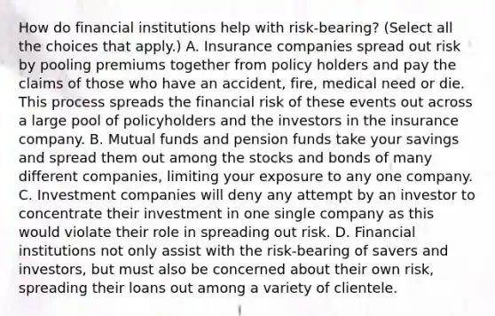 How do financial institutions help with​ risk-bearing? (Select all the choices that​ apply.) A. Insurance companies spread out risk by pooling premiums together from policy holders and pay the claims of those who have an​ accident, fire, medical need or die. This process spreads the financial risk of these events out across a large pool of policyholders and the investors in the insurance company. B. Mutual funds and pension funds take your savings and spread them out among the stocks and bonds of many different​ companies, limiting your exposure to any one company. C. Investment companies will deny any attempt by an investor to concentrate their investment in one single company as this would violate their role in spreading out risk. D. Financial institutions not only assist with the​ risk-bearing of savers and​ investors, but must also be concerned about their own​ risk, spreading their loans out among a variety of clientele.