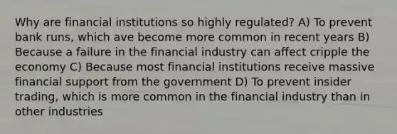 Why are financial institutions so highly regulated? A) To prevent bank runs, which ave become more common in recent years B) Because a failure in the financial industry can affect cripple the economy C) Because most financial institutions receive massive financial support from the government D) To prevent insider trading, which is more common in the financial industry than in other industries