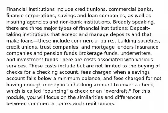 Financial institutions include credit unions, commercial banks, finance corporations, savings and loan companies, as well as insuring agencies and non-bank institutions. Broadly speaking, there are three major types of financial institutions: Deposit-taking institutions that accept and manage deposits and that make loans—these include commercial banks, building societies, credit unions, trust companies, and mortgage lenders Insurance companies and pension funds Brokerage funds, underwriters, and investment funds There are costs associated with various services. These costs include but are not limited to the buying of checks for a checking account, fees charged when a savings account falls below a minimum balance, and fees charged for not having enough money in a checking account to cover a check, which is called "bouncing" a check or an "overdraft." For this module, you will focus on the similarities and differences between commercial banks and credit unions.