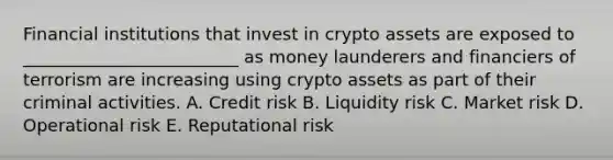 Financial institutions that invest in crypto assets are exposed to _________________________ as money launderers and financiers of terrorism are increasing using crypto assets as part of their criminal activities. A. Credit risk B. Liquidity risk C. Market risk D. Operational risk E. Reputational risk