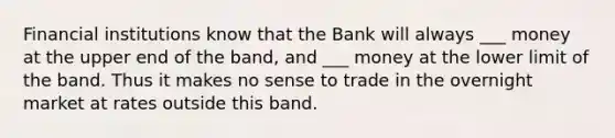 Financial institutions know that the Bank will always ___ money at the upper end of the band, and ___ money at the lower limit of the band. Thus it makes no sense to trade in the overnight market at rates outside this band.