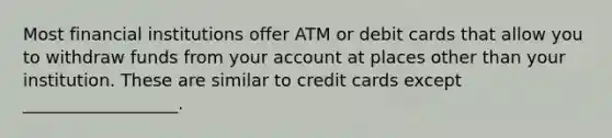 Most financial institutions offer ATM or debit cards that allow you to withdraw funds from your account at places other than your institution. These are similar to credit cards except __________________.