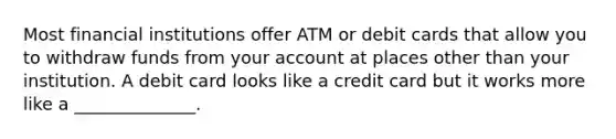 Most financial institutions offer ATM or debit cards that allow you to withdraw funds from your account at places other than your institution. A debit card looks like a credit card but it works more like a ______________.