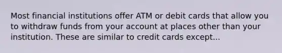 Most financial institutions offer ATM or debit cards that allow you to withdraw funds from your account at places other than your institution. These are similar to credit cards except...