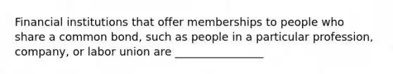 Financial institutions that offer memberships to people who share a common bond, such as people in a particular profession, company, or labor union are ________________