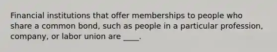 Financial institutions that offer memberships to people who share a common bond, such as people in a particular profession, company, or labor union are ____.