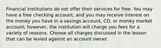 Financial institutions do not offer their services for free. You may have a free checking account, and you may receive interest on the money you have in a savings account, CD, or money market account; however, the institution will charge you fees for a variety of reasons. Choose all charges discussed in the lesson that can be levied against an account owner.