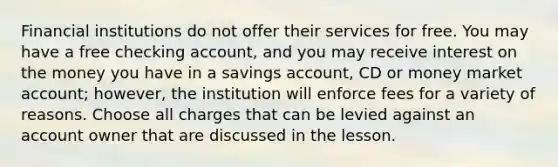 Financial institutions do not offer their services for free. You may have a free checking account, and you may receive interest on the money you have in a savings account, CD or money market account; however, the institution will enforce fees for a variety of reasons. Choose all charges that can be levied against an account owner that are discussed in the lesson.