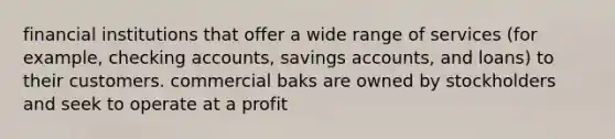 financial institutions that offer a wide range of services (for example, checking accounts, savings accounts, and loans) to their customers. commercial baks are owned by stockholders and seek to operate at a profit