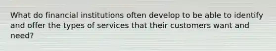 What do financial institutions often develop to be able to identify and offer the types of services that their customers want and need?