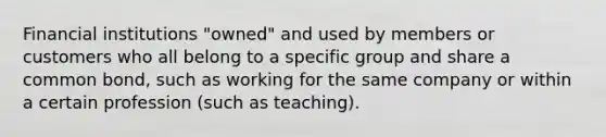 Financial institutions "owned" and used by members or customers who all belong to a specific group and share a common bond, such as working for the same company or within a certain profession (such as teaching).