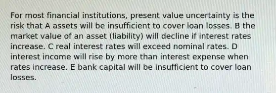 For most financial institutions, present value uncertainty is the risk that A assets will be insufficient to cover loan losses. B the market value of an asset (liability) will decline if interest rates increase. C real interest rates will exceed nominal rates. D interest income will rise by more than interest expense when rates increase. E bank capital will be insufficient to cover loan losses.