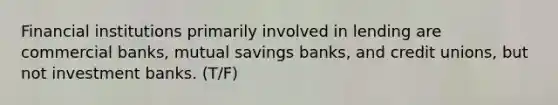 Financial institutions primarily involved in lending are commercial banks, mutual savings banks, and credit unions, but not investment banks. (T/F)