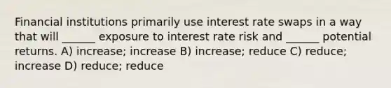 Financial institutions primarily use interest rate swaps in a way that will ______ exposure to interest rate risk and ______ potential returns. A) increase; increase B) increase; reduce C) reduce; increase D) reduce; reduce