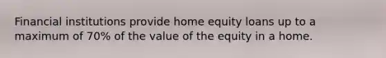 Financial institutions provide home equity loans up to a maximum of 70% of the value of the equity in a home.