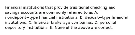 Financial institutions that provide traditional checking and savings accounts are commonly referred to as A. nondeposit−type financial institutions. B. deposit−type financial institutions. C. financial brokerage companies. D. personal depository institutions. E. None of the above are correct.