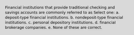 Financial institutions that provide traditional checking and savings accounts are commonly referred to as Select one: a. deposit-type financial institutions. b. nondeposit-type financial institutions. c. personal depository institutions. d. financial brokerage companies. e. None of these are correct.