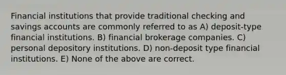 Financial institutions that provide traditional checking and savings accounts are commonly referred to as A) deposit-type financial institutions. B) financial brokerage companies. C) personal depository institutions. D) non-deposit type financial institutions. E) None of the above are correct.